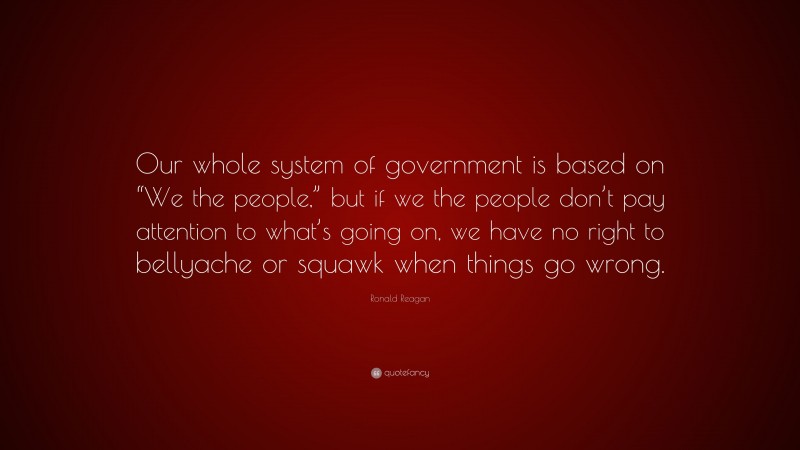Ronald Reagan Quote: “Our whole system of government is based on “We the people,” but if we the people don’t pay attention to what’s going on, we have no right to bellyache or squawk when things go wrong.”