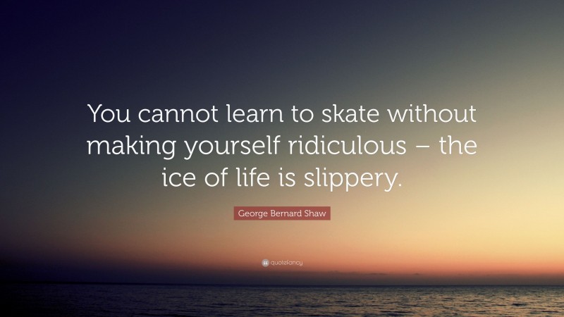 George Bernard Shaw Quote: “You cannot learn to skate without making yourself ridiculous – the ice of life is slippery.”
