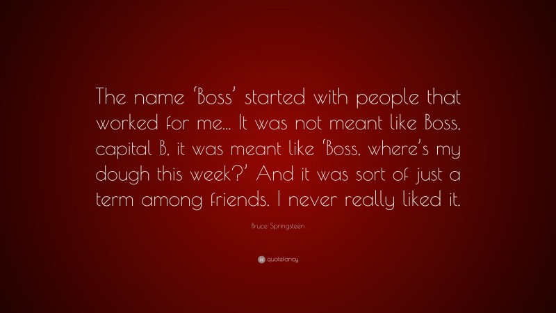 Bruce Springsteen Quote: “The name ‘Boss’ started with people that worked for me... It was not meant like Boss, capital B, it was meant like ‘Boss, where’s my dough this week?’ And it was sort of just a term among friends. I never really liked it.”