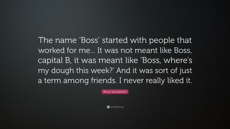 Bruce Springsteen Quote: “The name ‘Boss’ started with people that worked for me... It was not meant like Boss, capital B, it was meant like ‘Boss, where’s my dough this week?’ And it was sort of just a term among friends. I never really liked it.”