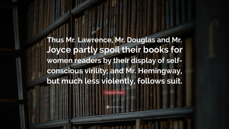 Virginia Woolf Quote: “Thus Mr. Lawrence, Mr. Douglas and Mr. Joyce partly spoil their books for women readers by their display of self-conscious virility; and Mr. Hemingway, but much less violently, follows suit.”