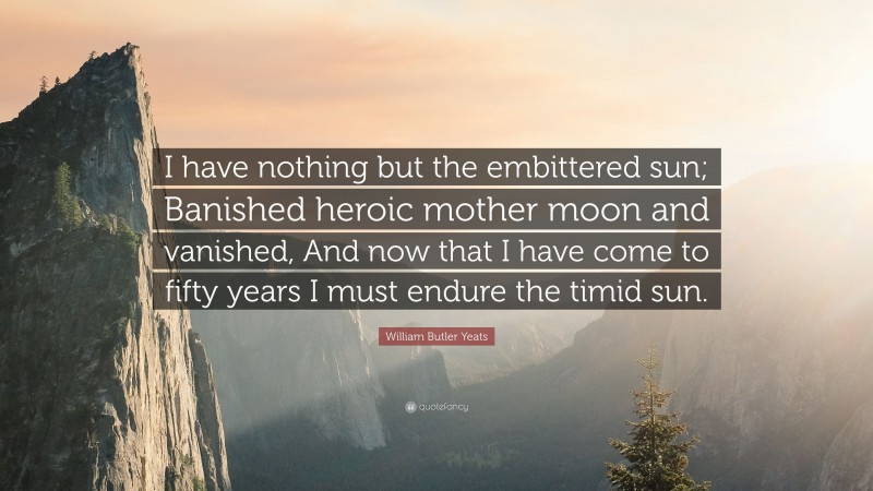 William Butler Yeats Quote: “I have nothing but the embittered sun; Banished heroic mother moon and vanished, And now that I have come to fifty years I must endure the timid sun.”