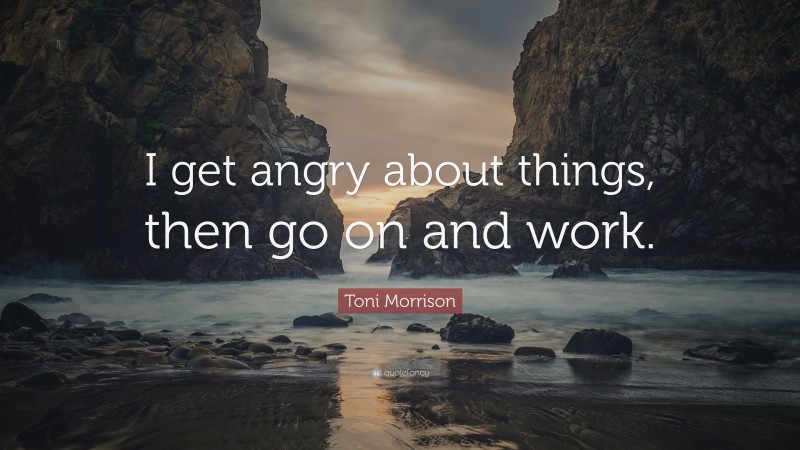 Toni Morrison Quote: “I get angry about things, then go on and work.”