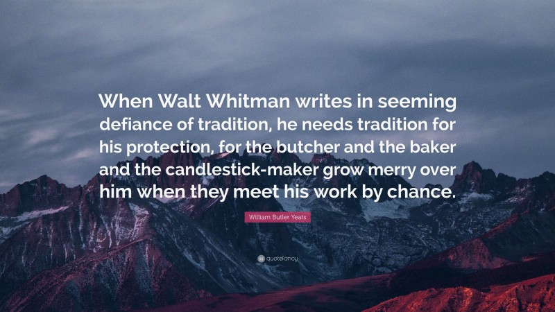 William Butler Yeats Quote: “When Walt Whitman writes in seeming defiance of tradition, he needs tradition for his protection, for the butcher and the baker and the candlestick-maker grow merry over him when they meet his work by chance.”
