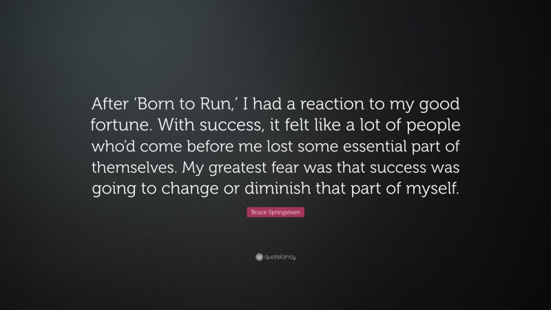 Bruce Springsteen Quote: “After ‘Born to Run,’ I had a reaction to my good fortune. With success, it felt like a lot of people who’d come before me lost some essential part of themselves. My greatest fear was that success was going to change or diminish that part of myself.”