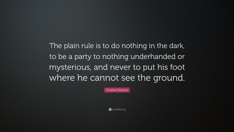Charles Dickens Quote: “The plain rule is to do nothing in the dark, to be a party to nothing underhanded or mysterious, and never to put his foot where he cannot see the ground.”