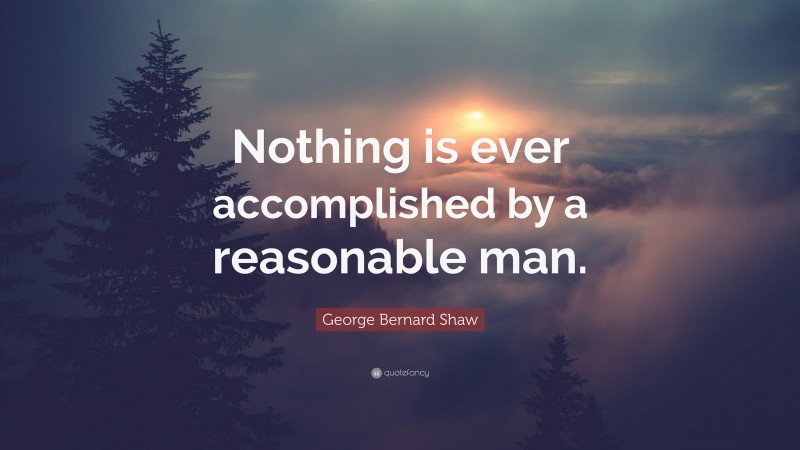 George Bernard Shaw Quote: “Nothing is ever accomplished by a reasonable man.”
