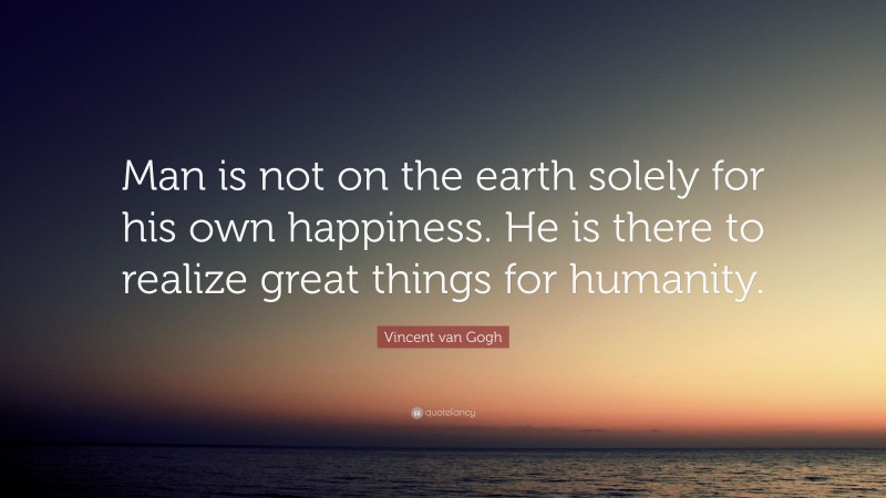 Vincent van Gogh Quote: “Man is not on the earth solely for his own happiness. He is there to realize great things for humanity.”