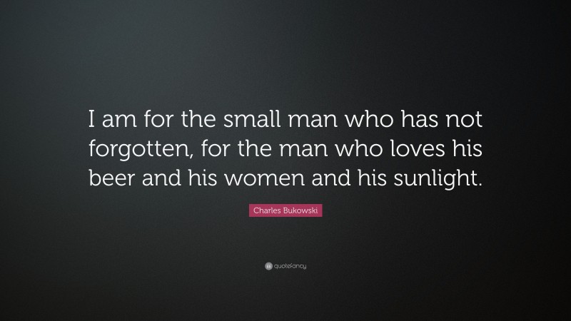 Charles Bukowski Quote: “I am for the small man who has not forgotten, for the man who loves his beer and his women and his sunlight.”