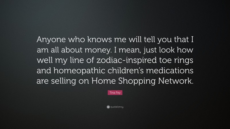 Tina Fey Quote: “Anyone who knows me will tell you that I am all about money. I mean, just look how well my line of zodiac-inspired toe rings and homeopathic children’s medications are selling on Home Shopping Network.”