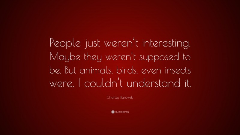 Charles Bukowski Quote: “People just weren’t interesting. Maybe they weren’t supposed to be. But animals, birds, even insects were. I couldn’t understand it.”