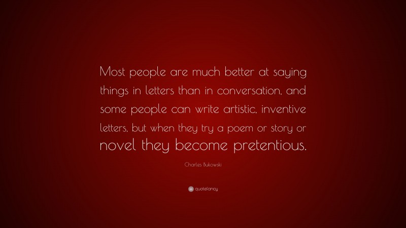 Charles Bukowski Quote: “Most people are much better at saying things in letters than in conversation, and some people can write artistic, inventive letters, but when they try a poem or story or novel they become pretentious.”