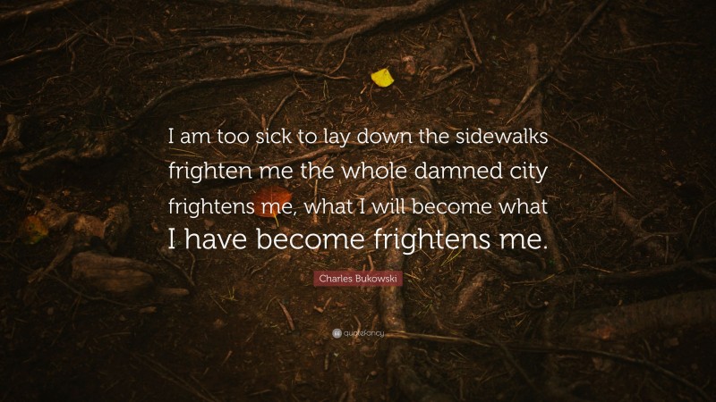 Charles Bukowski Quote: “I am too sick to lay down the sidewalks frighten me the whole damned city frightens me, what I will become what I have become frightens me.”