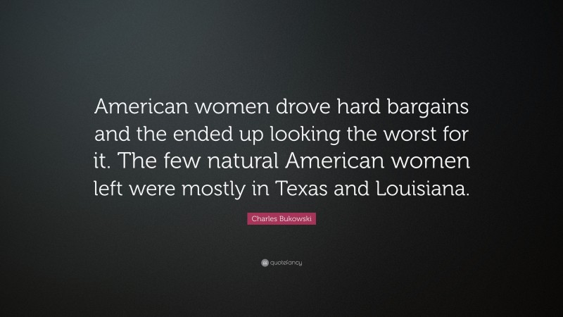 Charles Bukowski Quote: “American women drove hard bargains and the ended up looking the worst for it. The few natural American women left were mostly in Texas and Louisiana.”