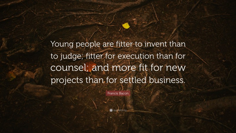 Francis Bacon Quote: “Young people are fitter to invent than to judge; fitter for execution than for counsel; and more fit for new projects than for settled business.”