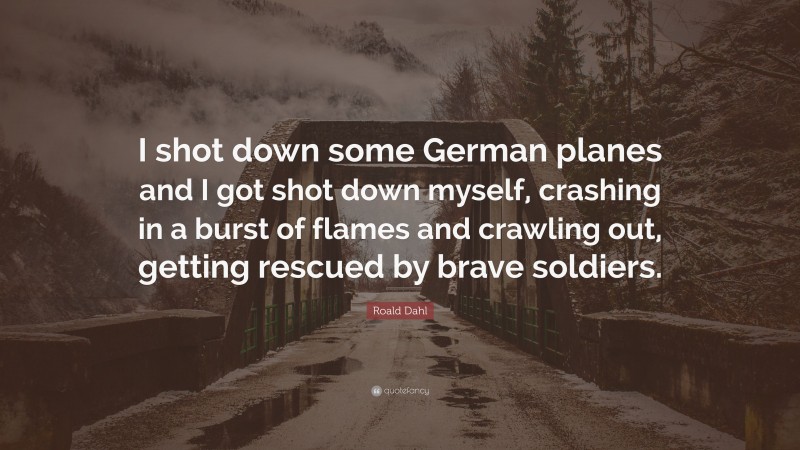 Roald Dahl Quote: “I shot down some German planes and I got shot down myself, crashing in a burst of flames and crawling out, getting rescued by brave soldiers.”