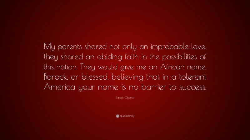 Barack Obama Quote: “My parents shared not only an improbable love, they shared an abiding faith in the possibilities of this nation. They would give me an African name, Barack, or blessed, believing that in a tolerant America your name is no barrier to success.”