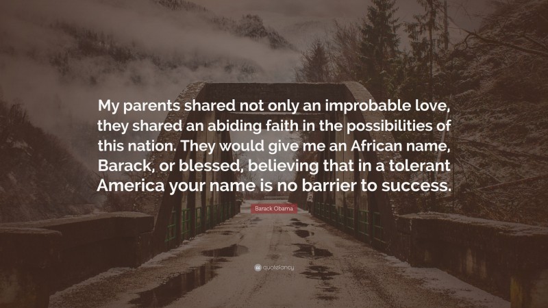 Barack Obama Quote: “My parents shared not only an improbable love, they shared an abiding faith in the possibilities of this nation. They would give me an African name, Barack, or blessed, believing that in a tolerant America your name is no barrier to success.”