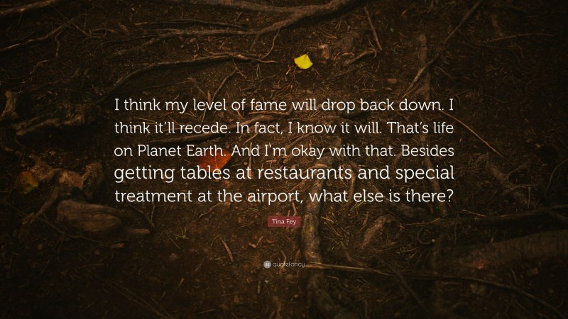 Tina Fey Quote: “I think my level of fame will drop back down. I think it’ll recede. In fact, I know it will. That’s life on Planet Earth. And I’m okay with that. Besides getting tables at restaurants and special treatment at the airport, what else is there?”