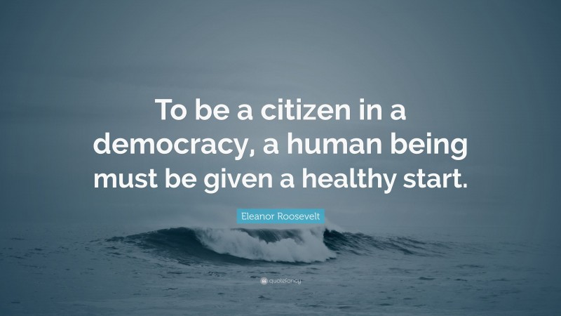 Eleanor Roosevelt Quote: “To be a citizen in a democracy, a human being must be given a healthy start.”