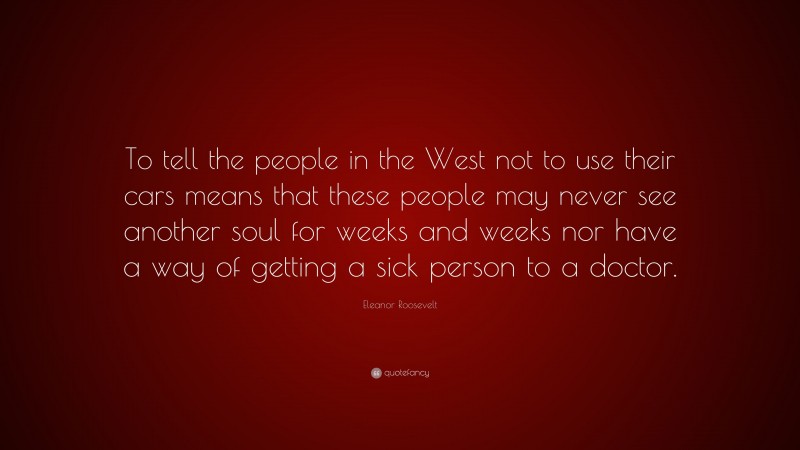 Eleanor Roosevelt Quote: “To tell the people in the West not to use their cars means that these people may never see another soul for weeks and weeks nor have a way of getting a sick person to a doctor.”