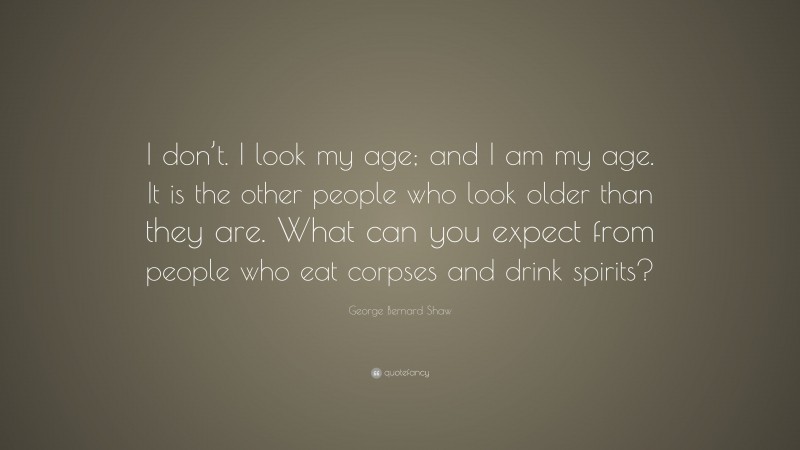 George Bernard Shaw Quote: “I don’t. I look my age; and I am my age. It is the other people who look older than they are. What can you expect from people who eat corpses and drink spirits?”