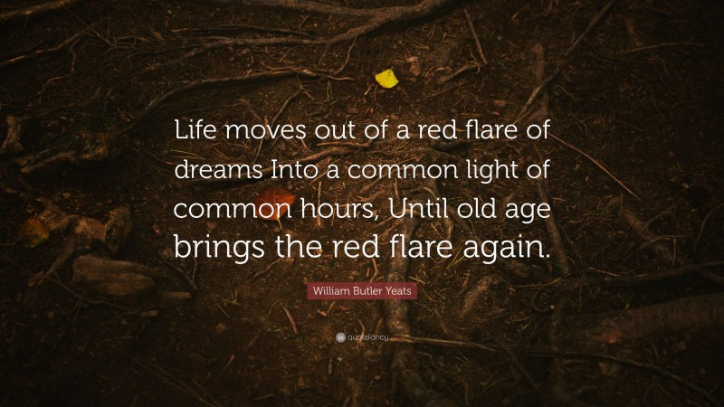 William Butler Yeats Quote: “Life moves out of a red flare of dreams Into a common light of common hours, Until old age brings the red flare again.”