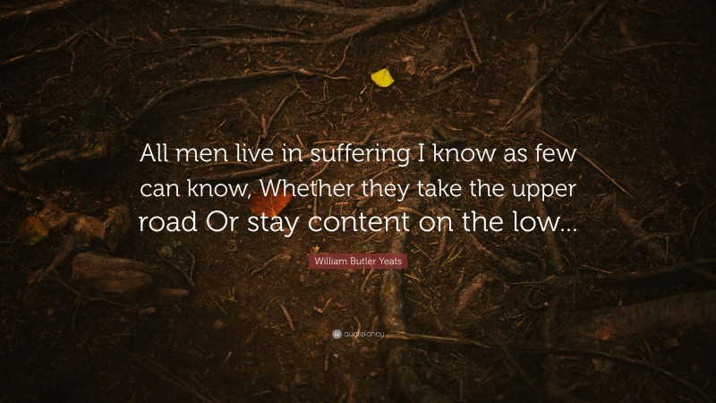 William Butler Yeats Quote: “All men live in suffering I know as few can know, Whether they take the upper road Or stay content on the low...”