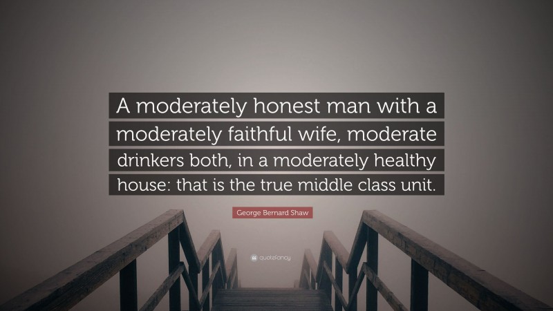 George Bernard Shaw Quote: “A moderately honest man with a moderately faithful wife, moderate drinkers both, in a moderately healthy house: that is the true middle class unit.”