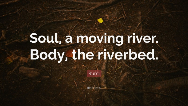 Rumi Quote: “Soul, a moving river. Body, the riverbed.”