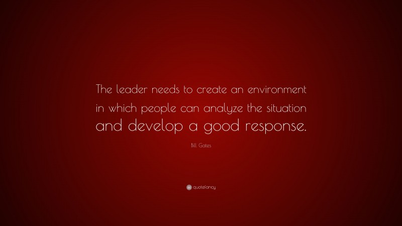 Bill Gates Quote: “The leader needs to create an environment in which people can analyze the situation and develop a good response.”