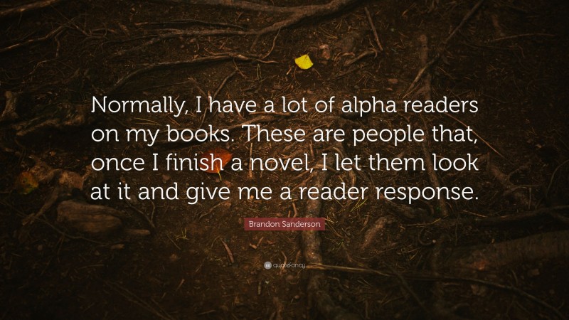Brandon Sanderson Quote: “Normally, I have a lot of alpha readers on my books. These are people that, once I finish a novel, I let them look at it and give me a reader response.”