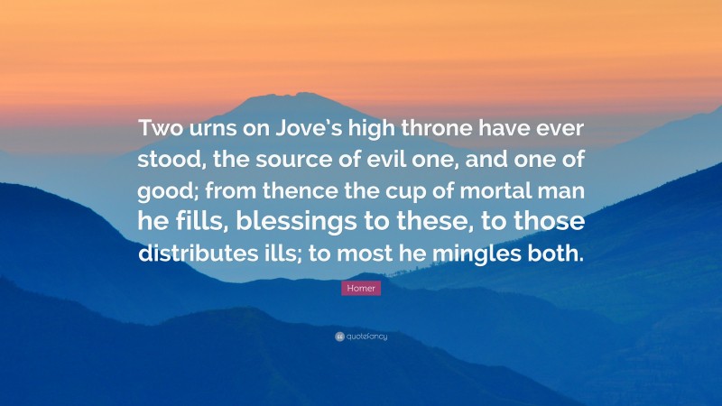 Homer Quote: “Two urns on Jove’s high throne have ever stood, the source of evil one, and one of good; from thence the cup of mortal man he fills, blessings to these, to those distributes ills; to most he mingles both.”