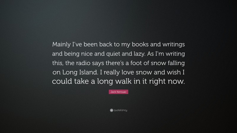 Jack Kerouac Quote: “Mainly I’ve been back to my books and writings and being nice and quiet and lazy. As I’m writing this, the radio says there’s a foot of snow falling on Long Island. I really love snow and wish I could take a long walk in it right now.”