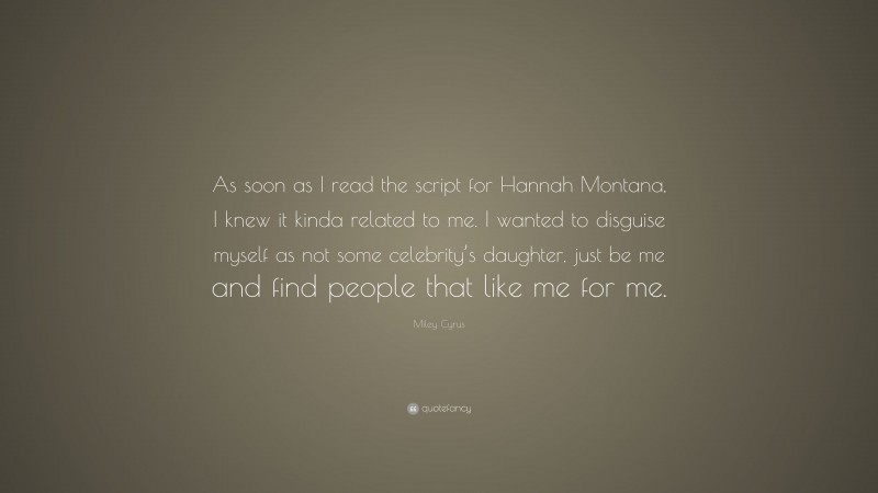 Miley Cyrus Quote: “As soon as I read the script for Hannah Montana, I knew it kinda related to me. I wanted to disguise myself as not some celebrity’s daughter, just be me and find people that like me for me.”