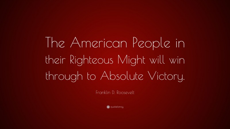 Franklin D. Roosevelt Quote: “The American People in their Righteous Might will win through to Absolute Victory.”