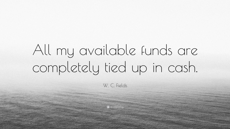 W. C. Fields Quote: “All my available funds are completely tied up in cash.”