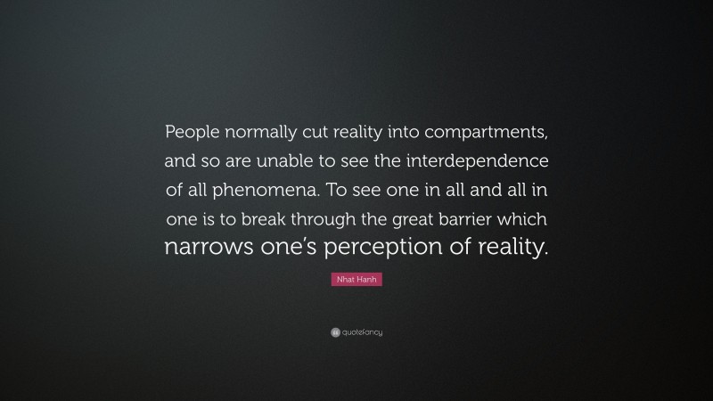 Nhat Hanh Quote: “People normally cut reality into compartments, and so are unable to see the interdependence of all phenomena. To see one in all and all in one is to break through the great barrier which narrows one’s perception of reality.”
