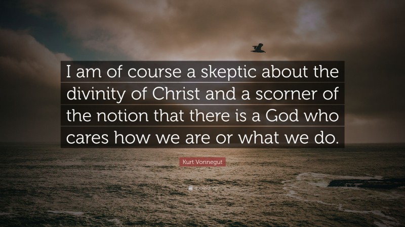 Kurt Vonnegut Quote: “I am of course a skeptic about the divinity of Christ and a scorner of the notion that there is a God who cares how we are or what we do.”