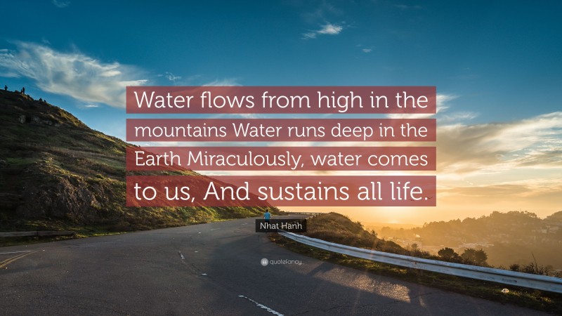 Nhat Hanh Quote: “Water flows from high in the mountains Water runs deep in the Earth Miraculously, water comes to us, And sustains all life.”