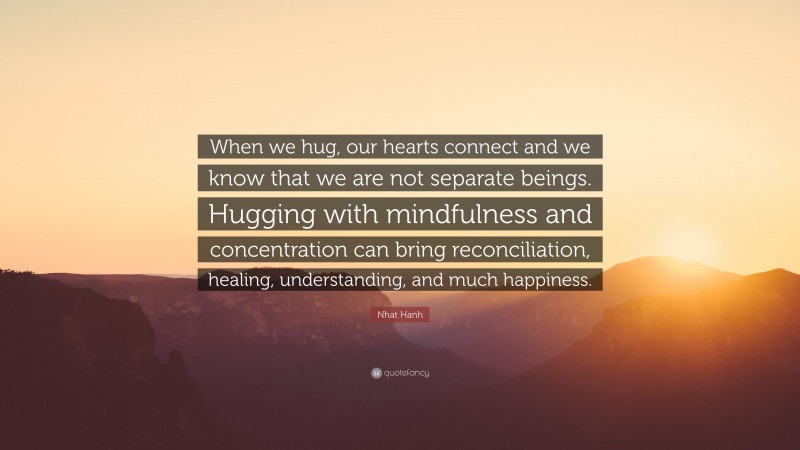 Nhat Hanh Quote: “When we hug, our hearts connect and we know that we are not separate beings. Hugging with mindfulness and concentration can bring reconciliation, healing, understanding, and much happiness.”
