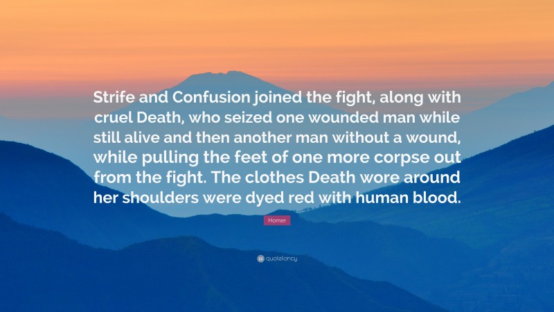Homer Quote: “Strife and Confusion joined the fight, along with cruel Death, who seized one wounded man while still alive and then another man without a wound, while pulling the feet of one more corpse out from the fight. The clothes Death wore around her shoulders were dyed red with human blood.”