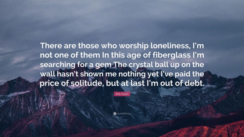 Bob Dylan Quote: “There are those who worship loneliness, I’m not one of them In this age of fiberglass I’m searching for a gem The crystal ball up on the wall hasn’t shown me nothing yet I’ve paid the price of solitude, but at last I’m out of debt.”