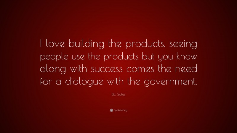 Bill Gates Quote: “I love building the products, seeing people use the products but you know along with success comes the need for a dialogue with the government.”