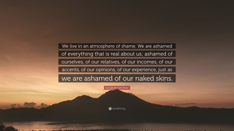 George Bernard Shaw Quote: “We live in an atmosphere of shame. We are ashamed of everything that is real about us; ashamed of ourselves, of our relatives, of our incomes, of our accents, of our opinions, of our experience, just as we are ashamed of our naked skins.”