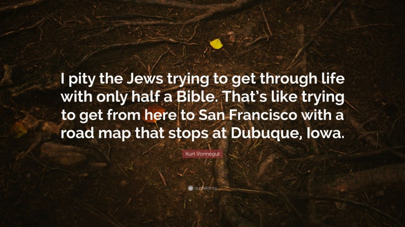 Kurt Vonnegut Quote: “I pity the Jews trying to get through life with only half a Bible. That’s like trying to get from here to San Francisco with a road map that stops at Dubuque, Iowa.”