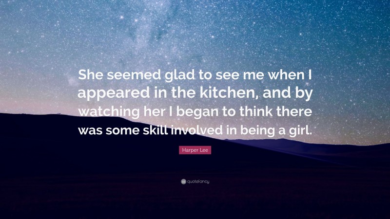 Harper Lee Quote: “She seemed glad to see me when I appeared in the kitchen, and by watching her I began to think there was some skill involved in being a girl.”