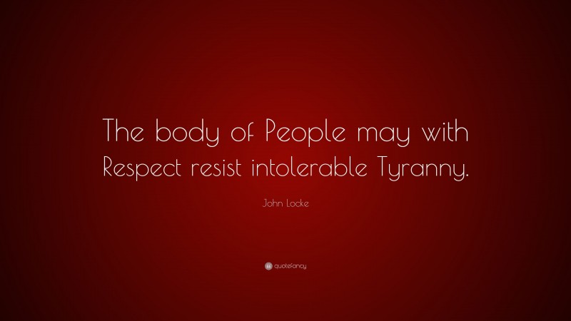 John Locke Quote: “The body of People may with Respect resist intolerable Tyranny.”