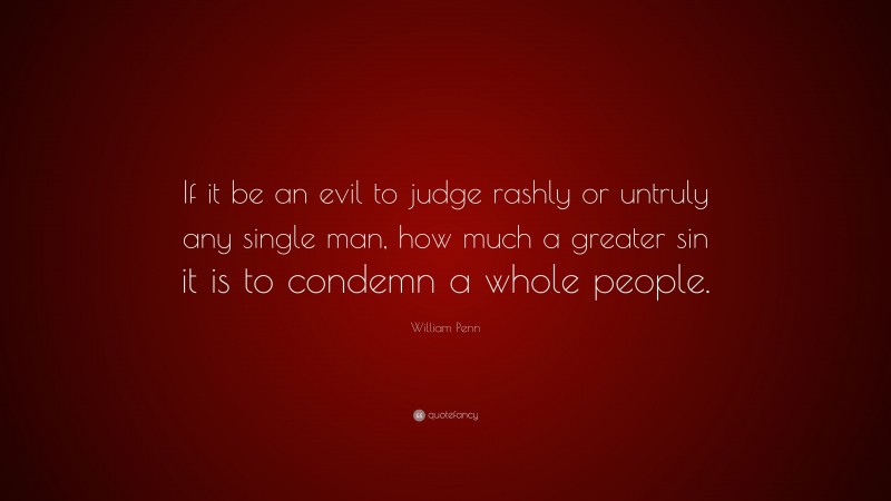 William Penn Quote: “If it be an evil to judge rashly or untruly any single man, how much a greater sin it is to condemn a whole people.”