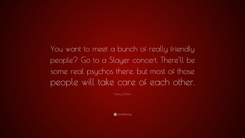 Henry Rollins Quote: “You want to meet a bunch of really friendly people? Go to a Slayer concert. There’ll be some real psychos there, but most of those people will take care of each other.”